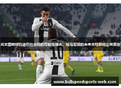 尤文图斯续约迪巴拉合同的可能性增大，斑马军团的未来支柱即将尘埃落定